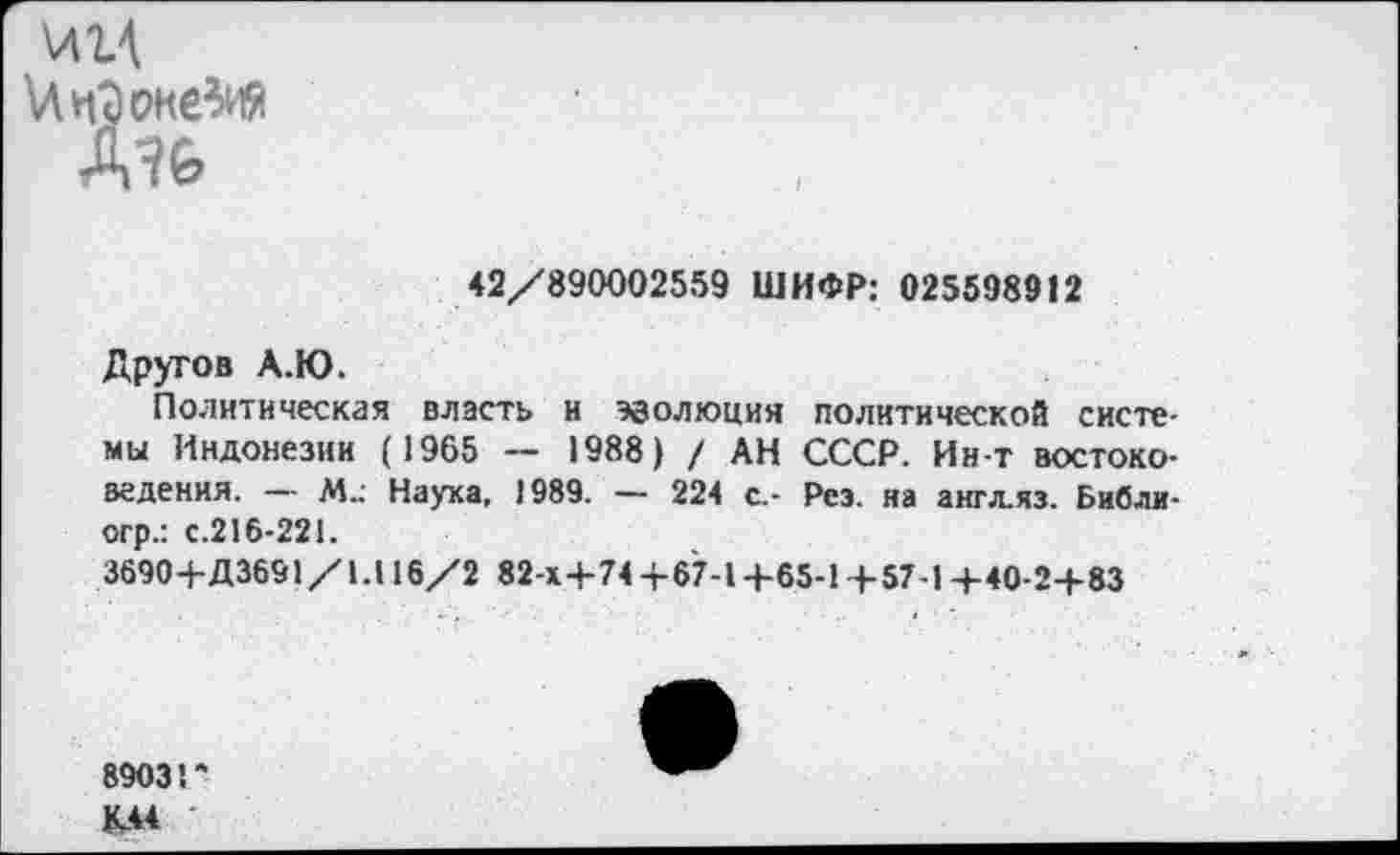 ﻿\Л1\ >Лп7)оке^иЯ Д7&
42/890002559 ШИФР: 025598912
Другое А.Ю.
Политическая власть н эволюция политической системы Индонезии (1965 — 1988) / АН СССР. Ин-т востоковедения. — М_ Наука, 1989. — 224 с.- Рез. на англ.яз. Библи-огр.: с.216-221.
3690+Д3691/1.116/2 82 x4-74+67-14-65-1+57-14-40-24-83
8903 Г К44